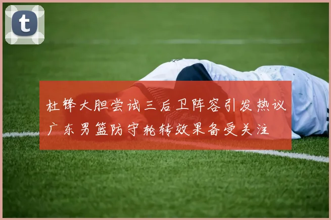 杜锋大胆尝试三后卫阵容引发热议广东男篮防守轮转效果备受关注